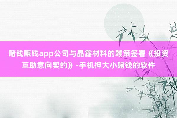 赌钱赚钱app公司与晶鑫材料的鞭策签署《投资互助意向契约》-手机押大小赌钱的软件
