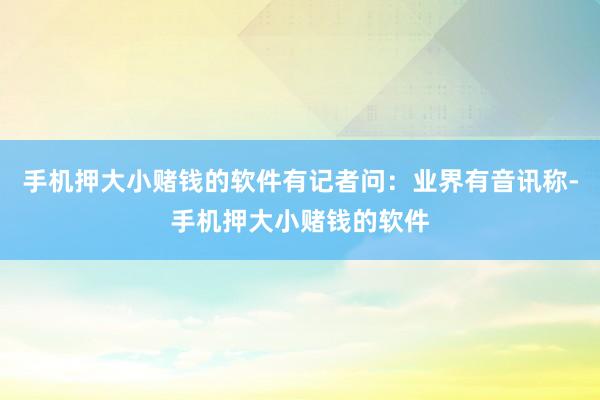 手机押大小赌钱的软件有记者问：业界有音讯称-手机押大小赌钱的软件