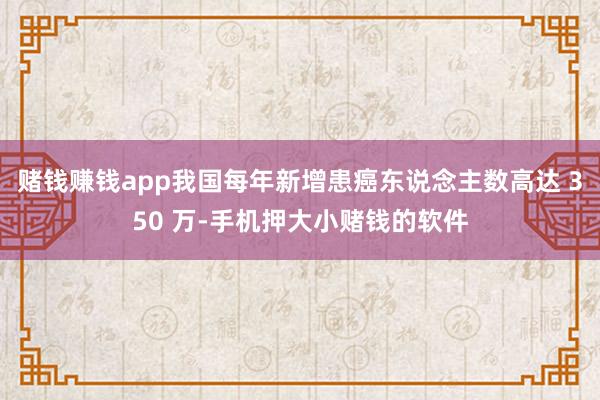 赌钱赚钱app我国每年新增患癌东说念主数高达 350 万-手机押大小赌钱的软件