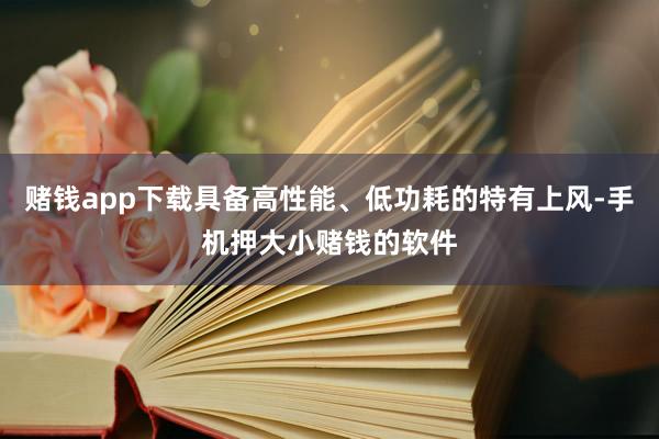 赌钱app下载具备高性能、低功耗的特有上风-手机押大小赌钱的软件