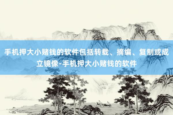 手机押大小赌钱的软件包括转载、摘编、复制或成立镜像-手机押大小赌钱的软件