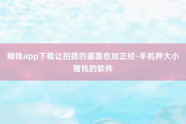赌钱app下载让拍摄的画面愈加正经-手机押大小赌钱的软件