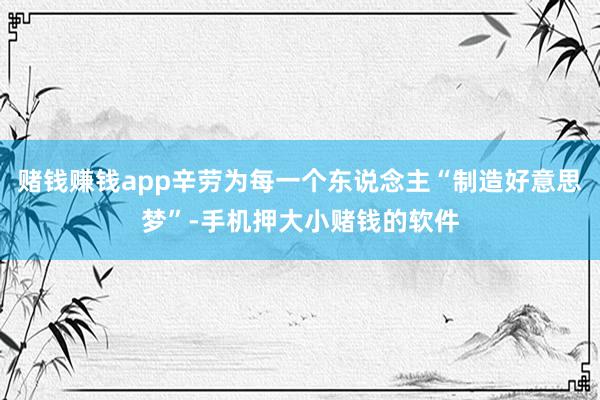 赌钱赚钱app辛劳为每一个东说念主“制造好意思梦”-手机押大小赌钱的软件