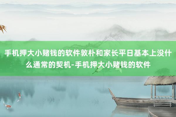 手机押大小赌钱的软件敦朴和家长平日基本上没什么通常的契机-手机押大小赌钱的软件