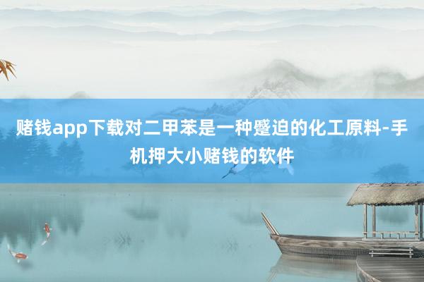 赌钱app下载对二甲苯是一种蹙迫的化工原料-手机押大小赌钱的软件