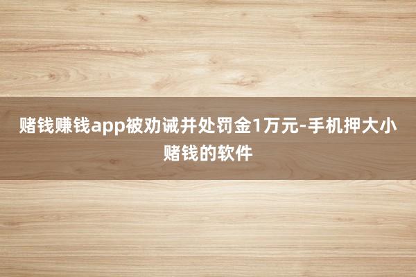 赌钱赚钱app被劝诫并处罚金1万元-手机押大小赌钱的软件