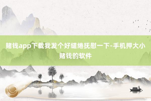 赌钱app下载我发个好缱绻抚慰一下-手机押大小赌钱的软件