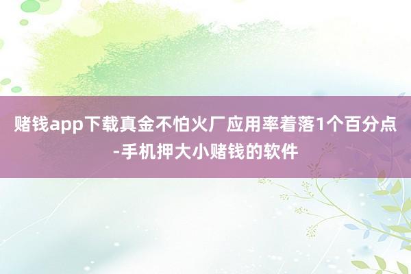 赌钱app下载真金不怕火厂应用率着落1个百分点-手机押大小赌钱的软件