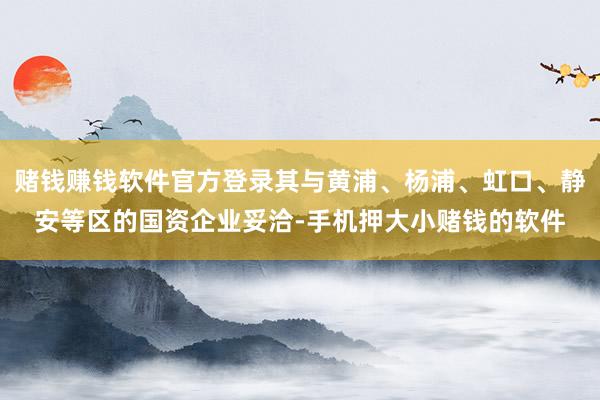 赌钱赚钱软件官方登录其与黄浦、杨浦、虹口、静安等区的国资企业妥洽-手机押大小赌钱的软件