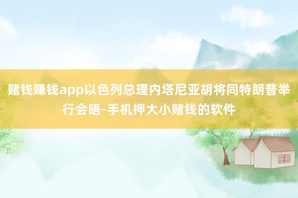 赌钱赚钱app以色列总理内塔尼亚胡将同特朗普举行会晤-手机押大小赌钱的软件