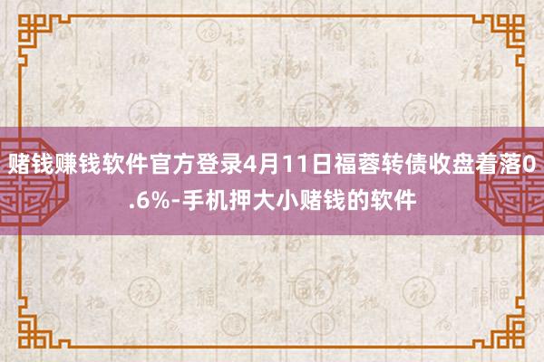 赌钱赚钱软件官方登录4月11日福蓉转债收盘着落0.6%-手机押大小赌钱的软件