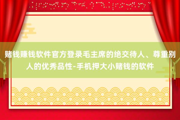赌钱赚钱软件官方登录毛主席的绝交待人、尊重别人的优秀品性-手机押大小赌钱的软件