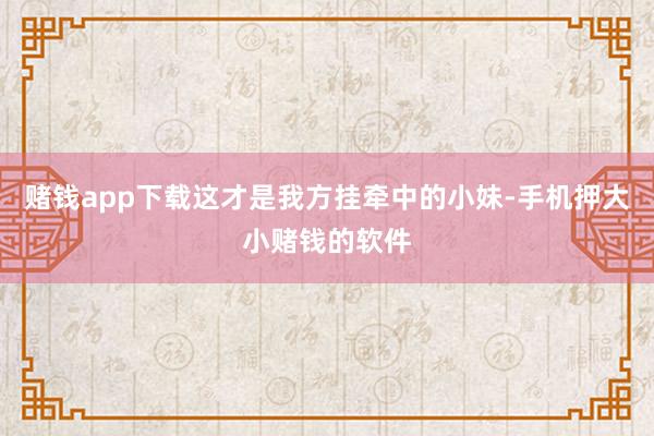 赌钱app下载这才是我方挂牵中的小妹-手机押大小赌钱的软件