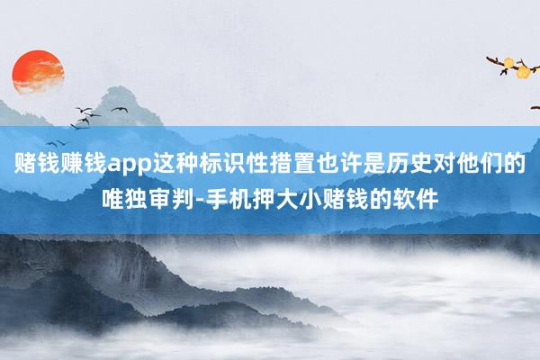 赌钱赚钱app这种标识性措置也许是历史对他们的唯独审判-手机押大小赌钱的软件