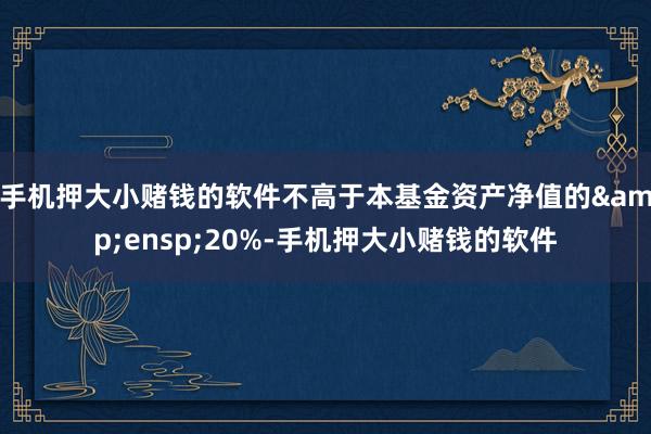 手机押大小赌钱的软件不高于本基金资产净值的&ensp;20%-手机押大小赌钱的软件