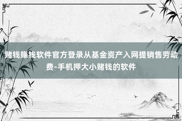 赌钱赚钱软件官方登录从基金资产入网提销售劳动费-手机押大小赌钱的软件