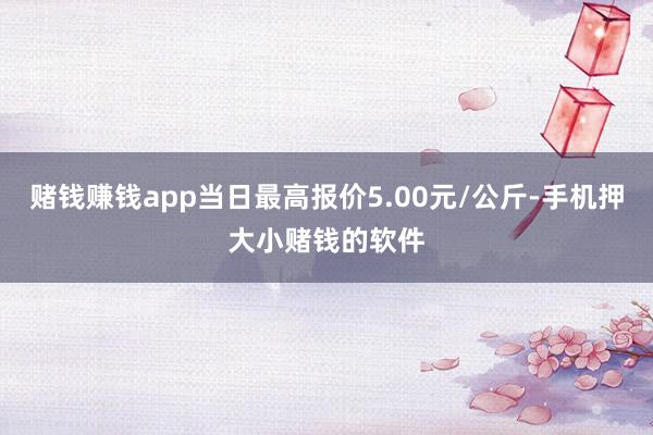 赌钱赚钱app当日最高报价5.00元/公斤-手机押大小赌钱的软件