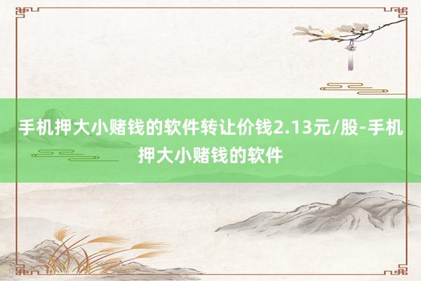 手机押大小赌钱的软件转让价钱2.13元/股-手机押大小赌钱的软件