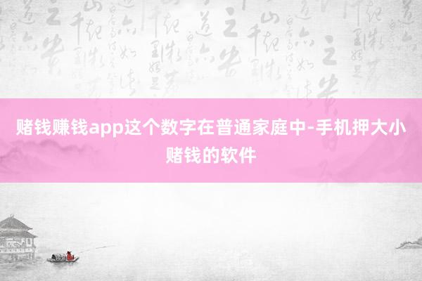 赌钱赚钱app这个数字在普通家庭中-手机押大小赌钱的软件