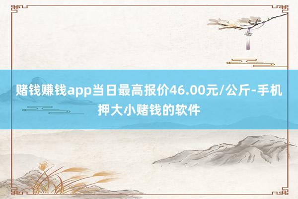 赌钱赚钱app当日最高报价46.00元/公斤-手机押大小赌钱的软件