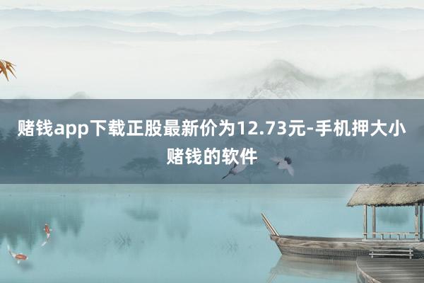 赌钱app下载正股最新价为12.73元-手机押大小赌钱的软件