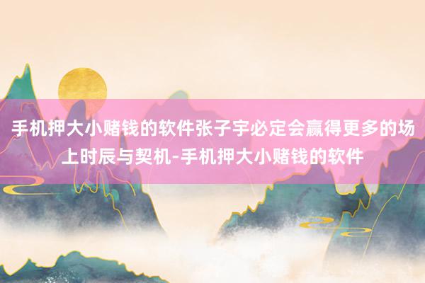手机押大小赌钱的软件张子宇必定会赢得更多的场上时辰与契机-手机押大小赌钱的软件