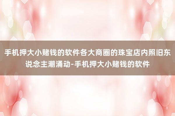 手机押大小赌钱的软件各大商圈的珠宝店内照旧东说念主潮涌动-手机押大小赌钱的软件