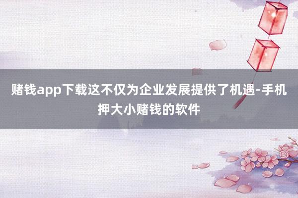赌钱app下载这不仅为企业发展提供了机遇-手机押大小赌钱的软件