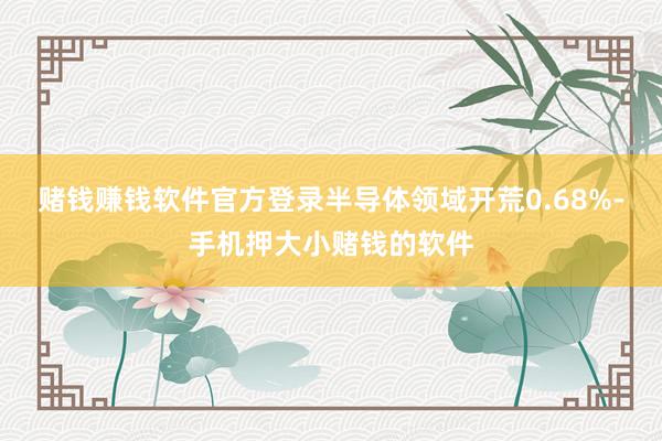 赌钱赚钱软件官方登录半导体领域开荒0.68%-手机押大小赌钱的软件