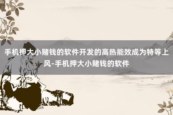 手机押大小赌钱的软件开发的高热能效成为特等上风-手机押大小赌钱的软件