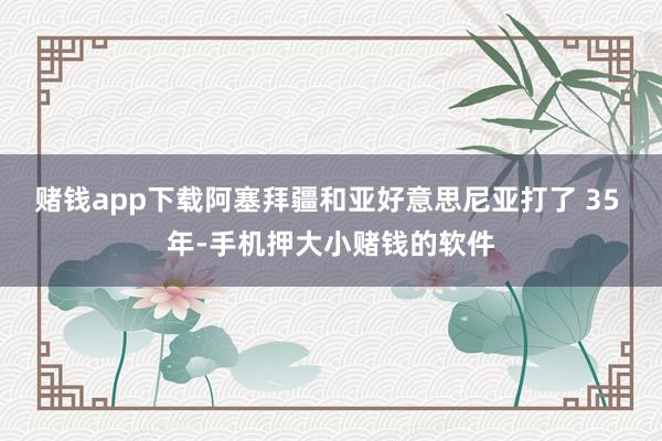赌钱app下载阿塞拜疆和亚好意思尼亚打了 35 年-手机押大小赌钱的软件