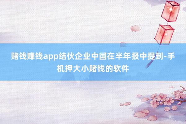 赌钱赚钱app　　结伙企业中国在半年报中提到-手机押大小赌钱的软件