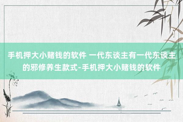手机押大小赌钱的软件 一代东谈主有一代东谈主的邪修养生款式-手机押大小赌钱的软件