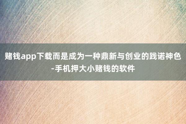 赌钱app下载而是成为一种鼎新与创业的践诺神色-手机押大小赌钱的软件