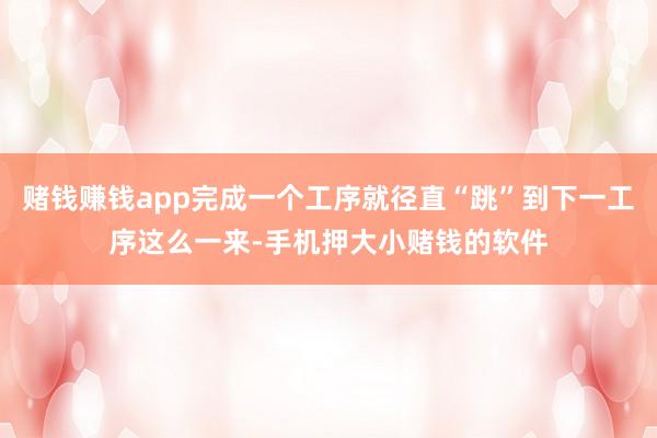 赌钱赚钱app完成一个工序就径直“跳”到下一工序这么一来-手机押大小赌钱的软件