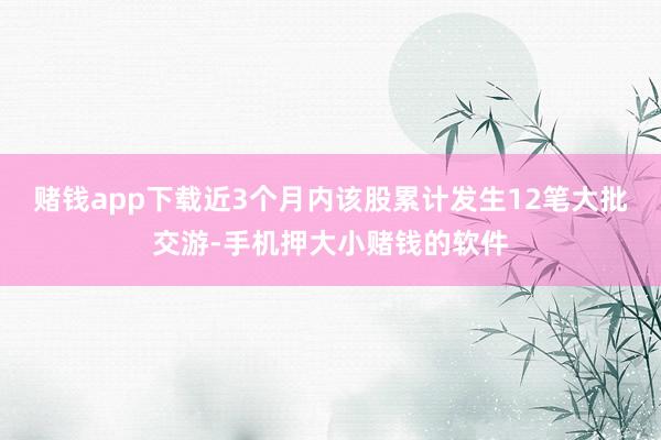 赌钱app下载近3个月内该股累计发生12笔大批交游-手机押大小赌钱的软件