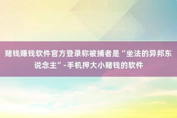 赌钱赚钱软件官方登录称被捕者是“坐法的异邦东说念主”-手机押大小赌钱的软件
