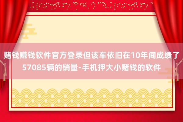 赌钱赚钱软件官方登录但该车依旧在10年间成绩了57085辆的销量-手机押大小赌钱的软件