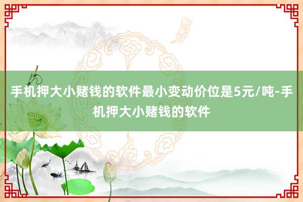 手机押大小赌钱的软件最小变动价位是5元/吨-手机押大小赌钱的软件