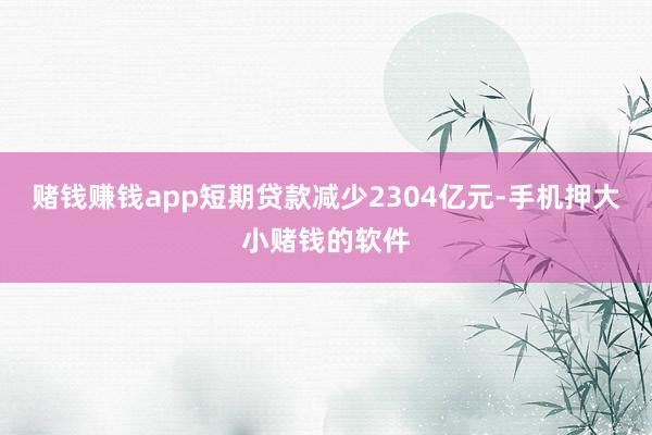 赌钱赚钱app短期贷款减少2304亿元-手机押大小赌钱的软件