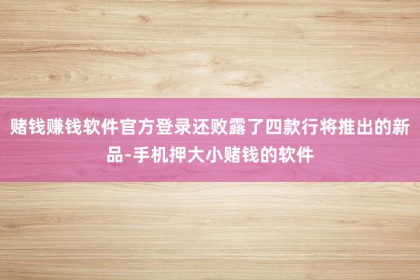 赌钱赚钱软件官方登录还败露了四款行将推出的新品-手机押大小赌钱的软件