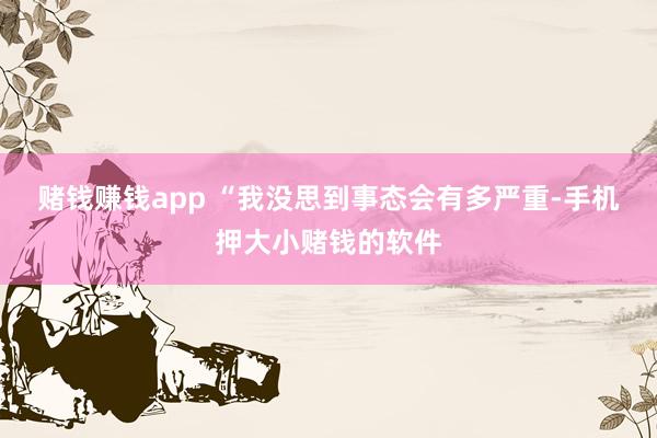 赌钱赚钱app “我没思到事态会有多严重-手机押大小赌钱的软件