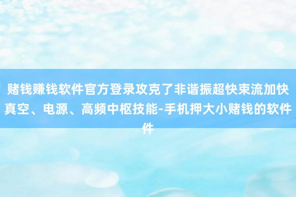 赌钱赚钱软件官方登录攻克了非谐振超快束流加快真空、电源、高频中枢技能-手机押大小赌钱的软件