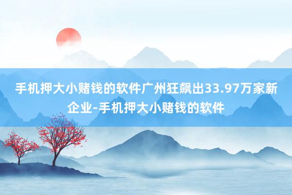 手机押大小赌钱的软件广州狂飙出33.97万家新企业-手机押大小赌钱的软件