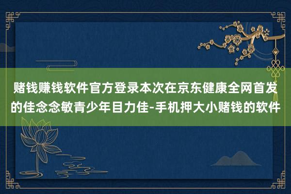 赌钱赚钱软件官方登录 本次在京东健康全网首发的佳念念敏青少年目力佳-手机押大小赌钱的软件