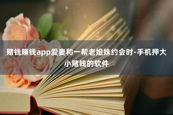 赌钱赚钱app爱妻和一帮老姐妹约会时-手机押大小赌钱的软件