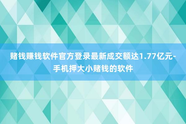 赌钱赚钱软件官方登录最新成交额达1.77亿元-手机押大小赌钱的软件