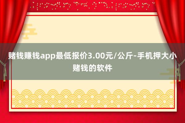 赌钱赚钱app最低报价3.00元/公斤-手机押大小赌钱的软件