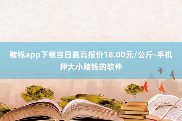 赌钱app下载当日最高报价18.00元/公斤-手机押大小赌钱的软件