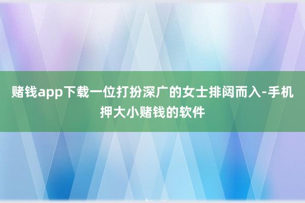 赌钱app下载一位打扮深广的女士排闼而入-手机押大小赌钱的软件